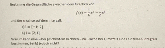 Bestimme die Gesamtfläche zwischen dem Graphen von
f(x)= 1/6 x^3- 1/2 x^2
und der x -Achse auf dem Intervall: 
a) I=[-1;2]
b) I=[2;4]
Warum kann man - bei geschicktem Rechnen - die Fläche bei a) mittels eines einzelnen Integrals 
bestimmen, bei b) jedoch nicht?