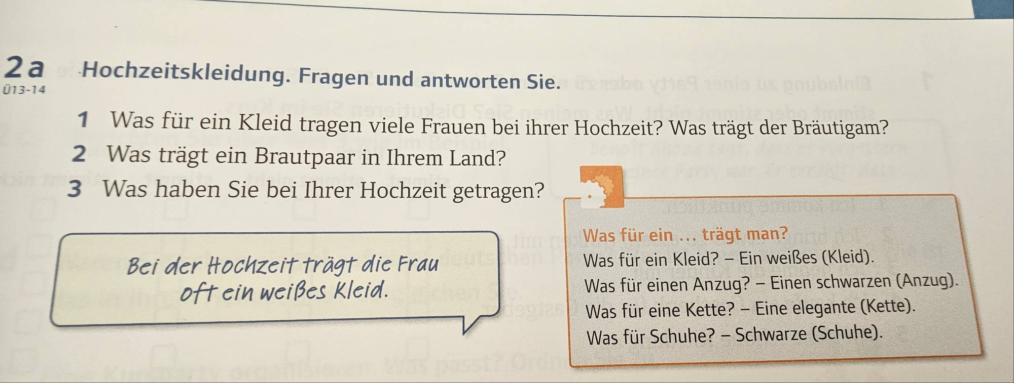 2a Hochzeitskleidung. Fragen und antworten Sie. 
Ü13-14 
1 Was für ein Kleid tragen viele Frauen bei ihrer Hochzeit? Was trägt der Bräutigam? 
2 Was trägt ein Brautpaar in Ihrem Land? 
3 Was haben Sie bei Ihrer Hochzeit getragen? 
Was für ein ... trägt man? 
Bei der Hochzeit trägt die Frau Was für ein Kleid? - Ein weißes (Kleid). 
oft ein weißes Kleid. Was für einen Anzug? - Einen schwarzen (Anzug). 
Was für eine Kette? - Eine elegante (Kette). 
Was für Schuhe? - Schwarze (Schuhe).