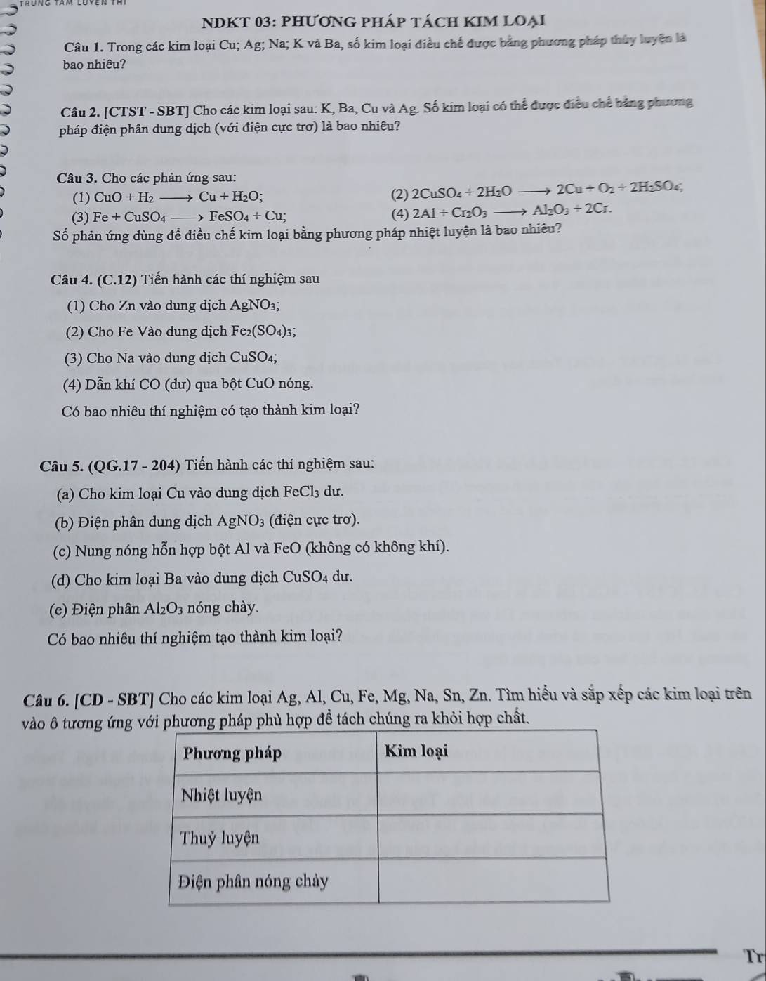 NDKT 03: PHƯƠNG PHÁP TÁCH KIM LOẠI
Câu 1. Trong các kim loại Cu; Ag; Na; K và Ba, số kim loại điều chế được bảng phương pháp thủy luyện là
bao nhiêu?
Câu 2. [CTST - SBT] Cho các kim loại sau: K, Ba, Cu và Ag. Số kim loại có thể được điều chế bảng phương
pháp điện phân dung dịch (với điện cực trơ) là bao nhiêu?
Câu 3. Cho các phản ứng sau:
(1) CuO+H_2to Cu+H_2O; (2) 2CuSO_4+2H_2Oto 2Cu+O_2+2H_2SO_4
(3) Fe+CuSO_4to FeSO_4+Cu; (4) 2Al+Cr_2O_3to Al_2O_3+2Cr.
Số phản ứng dùng đề điều chế kim loại bằng phương pháp nhiệt luyện là bao nhiêu?
Câu 4. (C.12) Tiến hành các thí nghiệm sau
(1)  Cho Zn vào dung dịch Ag gNO3;
(2) Cho Fe Vào dung dịch Fe_2(SO_4)_3
(3) Cho Na vào dung dịch CuSO₄;
(4) Dẫn khí CO (dư) qua bột CuO nóng.
Có bao nhiêu thí nghiệm có tạo thành kim loại?
Câu 5. (QG.17 - 204) Tiến hành các thí nghiệm sau:
(a) Cho kim loại Cu vào dung dịch FeCl_3 du.
(b) Điện phân dung dịch AgNO3 (điện cực trơ).
(c) Nung nóng hỗn hợp bột Al và FeO (không có không khí).
(d) Cho kim loại Ba vào dung dịch CuSO4 dư.
(e) Điện phân Al₂O₃ nóng chày.
Có bao nhiêu thí nghiệm tạo thành kim loại?
Câu 6. [CD - SBT] Cho các kim loại Ag, Al, Cu, Fe, Mg, Na, Sn, Zn. Tìm hiểu và sắp xếp các kim loại trên
vào ô tương ứngơng pháp phù hợp đề tách chúng ra khỏi hợp chất.
Tr