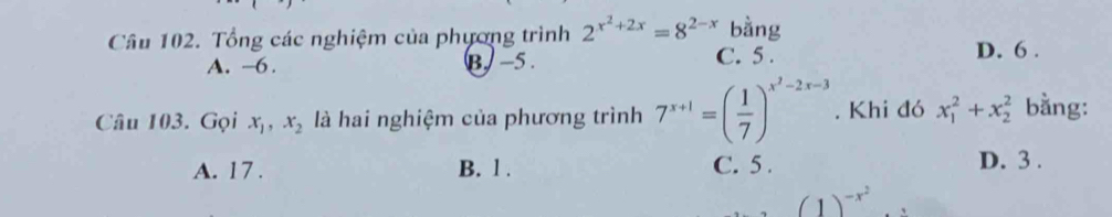 Cầu 102. Tổng các nghiệm của phương trình 2^(x^2)+2x=8^(2-x) bằng
A. -6. B. −5. C. 5. D. 6.
Câu 103. Gọi x_1, x_2 là hai nghiệm của phương trình 7^(x+1)=( 1/7 )^x^2-2x-3. Khi đó x_1^(2+x_2^2 bằng:
A. 17. B. l . C. 5. D. 3.
(1)^-x^2)