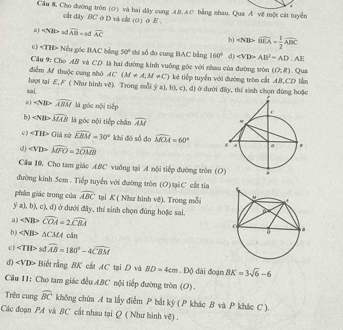 Cho đường tròn (O) và hai dây cung AB, AC bằng nhau. Qua A vẽ một cát tuyến
cắt dây BC ở D và cắt (0) ở E .
a) sd widehat AB=sdwidehat AC
b) overline BEA= 1/2 overline ABC
c) Nếu góc BAC bằng 50° thì số đo cung BAC bằng 160° d) AB^2=AD. AE
Câu 9: Cho AB và CD là hai đường kính vuông góc với nhau của đường tròn (O;R). Qua
điểm M thuộc cung nhỏ AC(M!= A;M!= C) kẻ tiếp tuyến với đường tròn cắt AB,CD lần
lượt tại E, F ( Như hình vẽ). Trong mỗi ý a), b), c), d) ở dưới đây, thí sinh chọn đúng hoặc
sai.
a) widehat ABM là góc nội tiếp
b) widehat MAB là góc nội tiếp chắn widehat AM
c) Giả sử widehat EBM=30° khi đó số đo widehat MOA=60°
d) widehat MFO=2widehat OMB
Câu 10. Cho tam giác ABC vuông tại A nội tiếp đường tròn (O
đường kính 5cm . Tiếp tuyến với đường tròn (O) tạiC cắt tia 
phân giác trong của widehat ABC tại K ( Như hình vẽ). Trong mỗi
y'a) , b), c), d) ở dưới đây, thí sinh chọn đúng hoặc sai.
a) ∠ NB>widehat COA=2.widehat CBA
b) △ CMA chat an
c) ∠ TH>sdwidehat AB=180°-4widehat CBM
d) Biết rằng BK cắt AC tại D và BD=4cm. Độ dài đoạn BK=3sqrt(6)-6
Câu 11: Cho tam giác đều ABC nội tiếp đường tròn (O).
Trên cung widehat BC không chứa A ta lấy điểm P bất kỳ (P khác B và P khác C ).
Các đoạn PA và BC cắt nhau tại Q ( Như hình vẽ) .