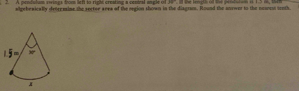 A pendulum swings from left to right creating a central angle of 30°. If the length of the pendulum is 1.5 m, then 
algebraically determine the sector area of the region shown in the diagram. Round the answer to the nearest tenth.
m 30°
x