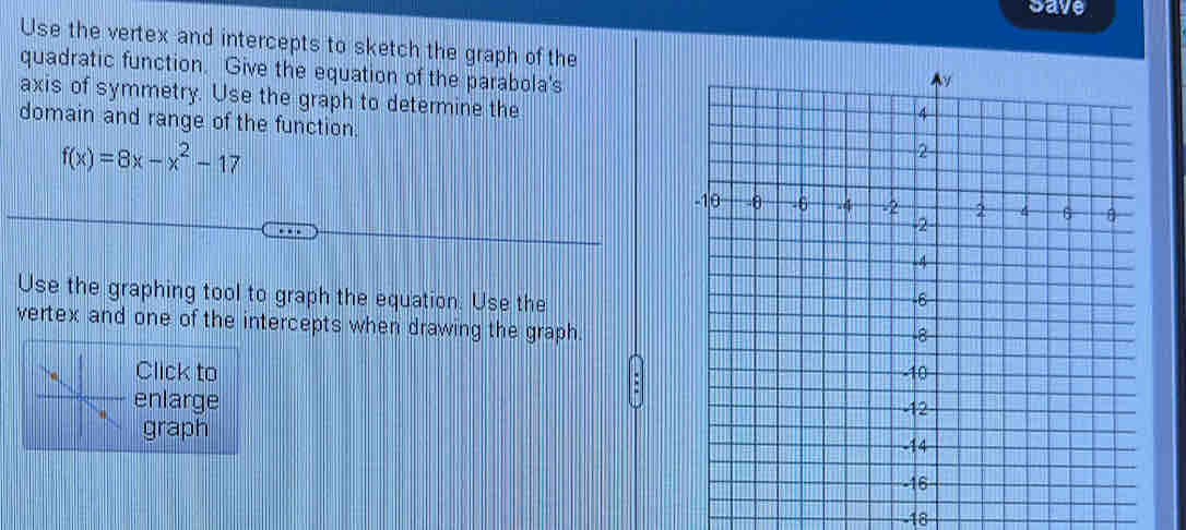 Save 
Use the vertex and intercepts to sketch the graph of the 
quadratic function. Give the equation of the parabola's 
axis of symmetry. Use the graph to determine the 
domain and range of the function.
f(x)=8x-x^2-17
Use the graphing tool to graph the equation. Use the 
vertex and one of the intercepts when drawing the graph 
Click to 
enlarge 
graph
-18