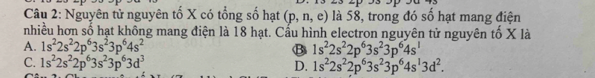 Nguyên tử nguyên tố X có tổng số hạt (p,n,e) là 58, trong đó số hạt mang điện
nhiều hơn số hạt không mang điện là 18 hạt. Cấu hình electron nguyên tử nguyên tố X là
A. 1s^22s^22p^63s^23p^64s^2 B 1s^22s^22p^63s^23p^64s^1
C. 1s^22s^22p^63s^23p^63d^3 D. 1s^22s^22p^63s^23p^64s^13d^2.