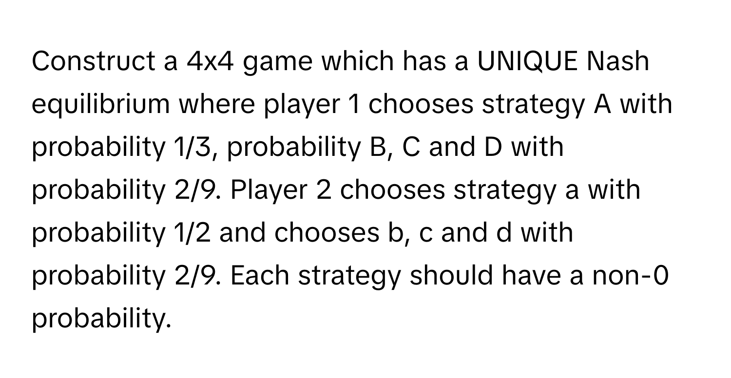 Construct a 4x4 game which has a UNIQUE Nash equilibrium where player 1 chooses strategy A with probability 1/3, probability B, C and D with probability 2/9. Player 2 chooses strategy a with probability 1/2 and chooses b, c and d with probability 2/9. Each strategy should have a non-0 probability.