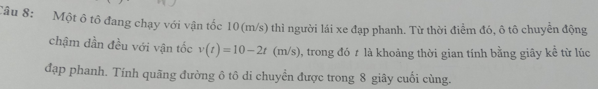 Một ô tô đang chạy với vận tốc 10(m/s) thì người lái xe đạp phanh. Từ thời điểm đó, ô tô chuyển động 
chậm dần đều với vận tốc v(t)=10-2t (m/s), trong đó t là khoảng thời gian tính bằng giây kể từ lúc 
đạp phanh. Tính quãng đường ô tô di chuyển được trong 8 giây cuối cùng.