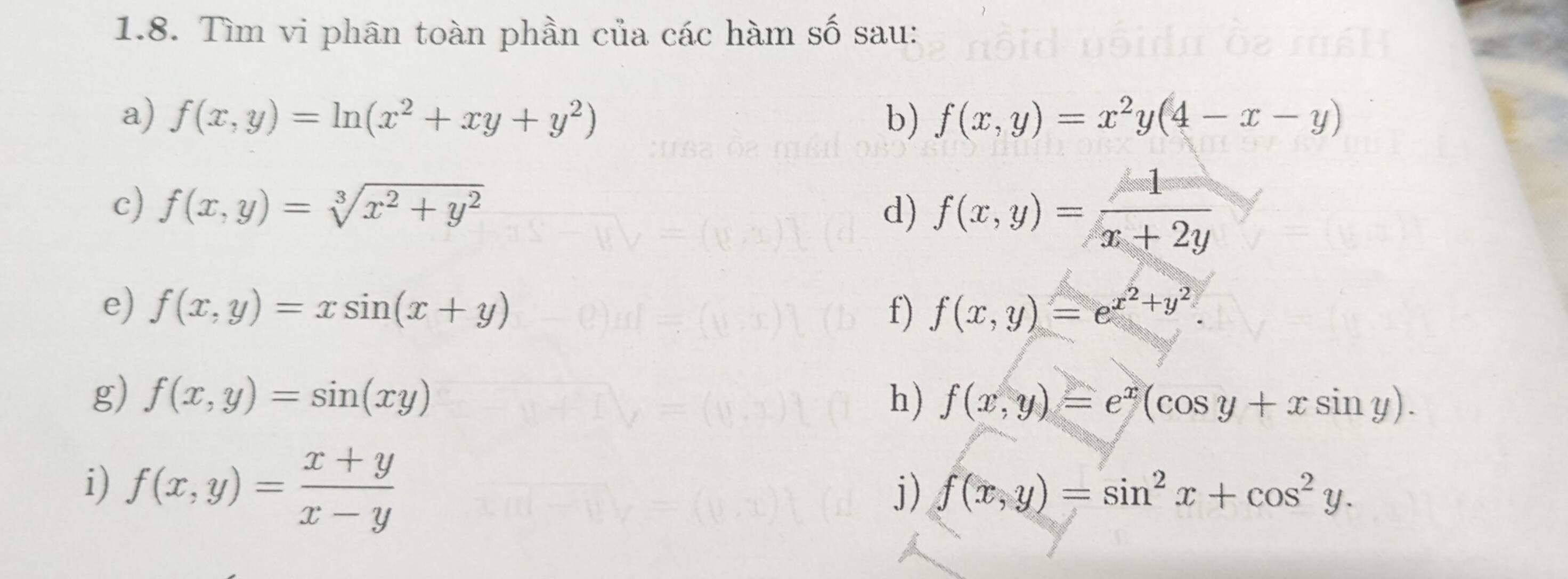 Tìm vi phân toàn phần của các hàm số sau: 
a) f(x,y)=ln (x^2+xy+y^2) b) f(x,y)=x^2y(4-x-y)
c) f(x,y)=sqrt[3](x^2+y^2)
d) f(x,y)= 1/x+2y 
e) f(x,y)=xsin (x+y) f) f(x,y)=e^(x^2)+y^2. 
g) f(x,y)=sin (xy) h) f(x,y)=e^x(cos y+xsin y). 
i) f(x,y)= (x+y)/x-y 
j) f(x,y)=sin^2x+cos^2y.