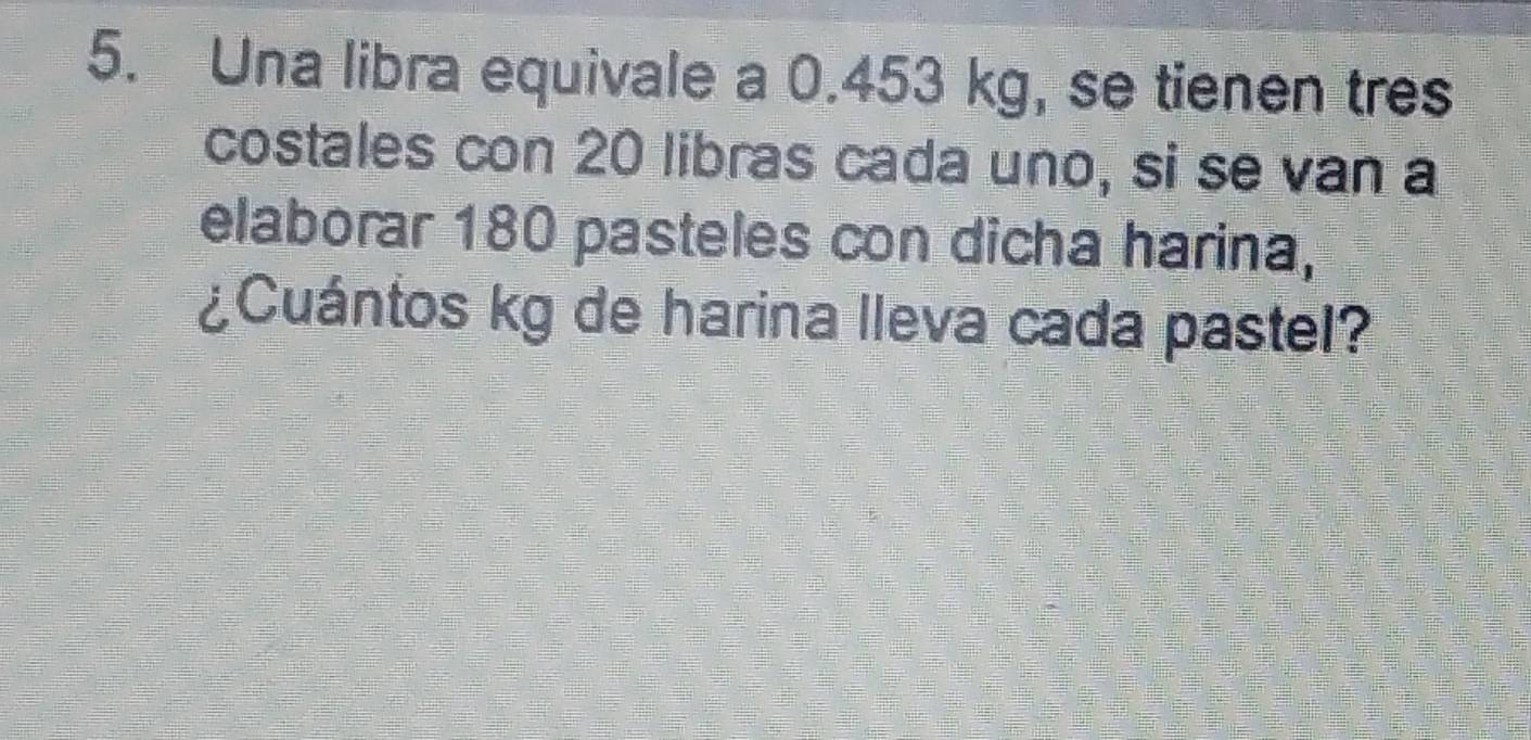 Una libra equivale a 0.453 kg, se tienen tres 
costales con 20 libras cada uno, si se van a 
elaborar 180 pasteles con dicha harina, 
¿Cuántos kg de harina lleva cada pastel?