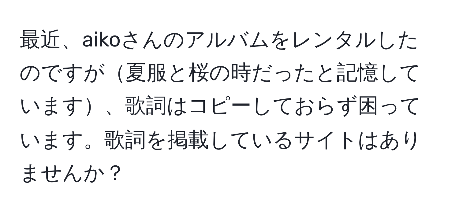 最近、aikoさんのアルバムをレンタルしたのですが夏服と桜の時だったと記憶しています、歌詞はコピーしておらず困っています。歌詞を掲載しているサイトはありませんか？