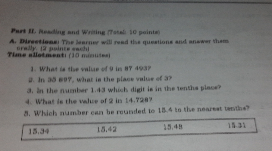 Part II, Reading and Writing (Total: 10 points)
A. Directions: The learner will read the questions and answer them
orally. (2 points each)
Time allotment: (10 minutes)
1. What is the value of 9 in 87 493?
2. In 35 897, what is the place value of 3?
3. In the number 1.43 which digit is in the tenths place?
4. What is the value of 2 in 14.728?
5. Which number can be rounded to 15.4 to the nearest tenths?
15.34 15.42 15.48 15.31