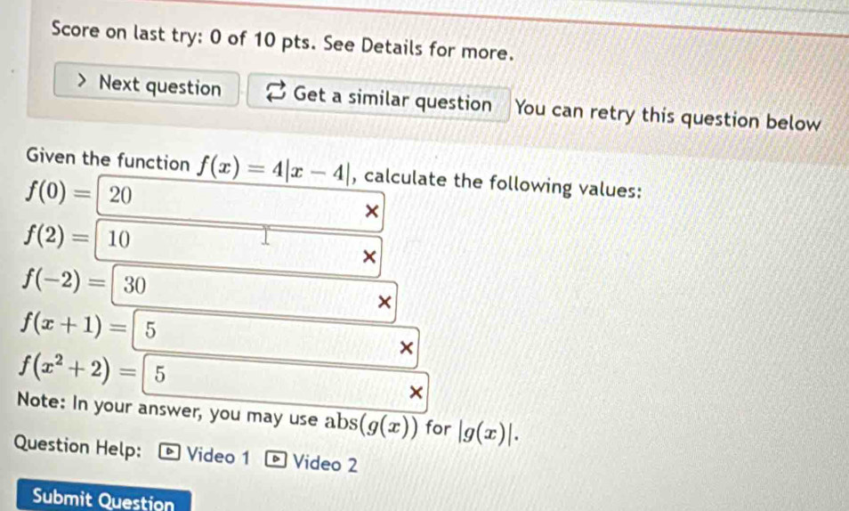 Score on last try: 0 of 10 pts. See Details for more. 
Next question Get a similar question You can retry this question below 
Given the function f(x)=4|x-4| , calculate the following values:
f(0)= 20
×
f(2)=|10
×
f(-2)=|30
f(x+1)=|5
f(x^2+2)=5
x
× 
Note: In your answer, you may use abs (g(x)) for |g(x)|. 
Question Help: Video 1 Video 2 
Submit Question