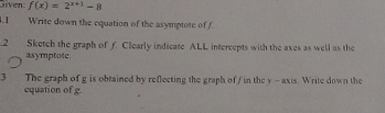 liven f(x)=2^(x+1)-8.1 Write down the equation of the asymptote of f.2 Sketch the graph of f Clearly indicate ALL intercepts with the axes as well as the 
asymptote. 
3 The graph of g is obtained by reflecting the graph of / in the y - axis. Write down the 
cquation of g