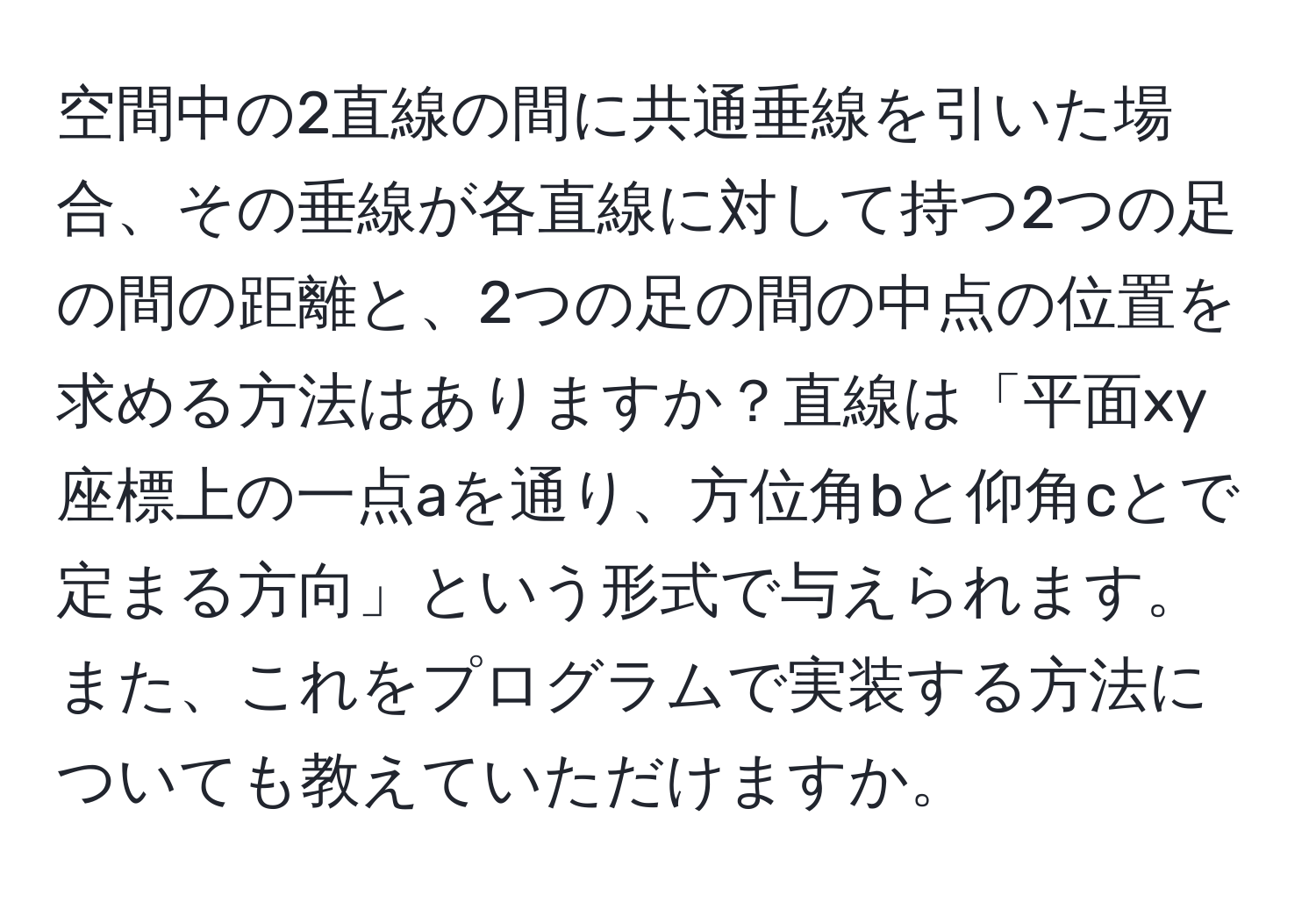 空間中の2直線の間に共通垂線を引いた場合、その垂線が各直線に対して持つ2つの足の間の距離と、2つの足の間の中点の位置を求める方法はありますか？直線は「平面xy座標上の一点aを通り、方位角bと仰角cとで定まる方向」という形式で与えられます。また、これをプログラムで実装する方法についても教えていただけますか。