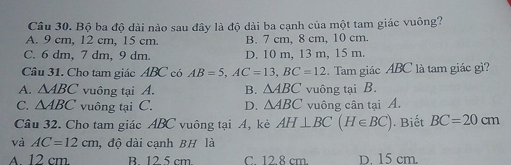 Bộ ba độ dài nào sau đây là độ dài ba cạnh của một tam giác vuông?
A. 9 cm, 12 cm, 15 cm. B. 7 cm, 8 cm, 10 cm.
C. 6 dm, 7 dm, 9 dm. D. 10 m, 13 m, 15 m.
Câu 31. Cho tam giác ABC có AB=5, AC=13, BC=12 Tam giác ABC là tam giác gì?
A. △ ABC vuông tại A. B. △ ABC vuông tại B.
C. △ ABC vuông tại C. D. △ ABC vuông cân tại A.
Câu 32. Cho tam giác ABC vuông tại A, kẻ AH⊥ BC(H∈ BC). Biết BC=20cm
và AC=12cm , độ dài cạnh BH là
A. 12 cm. B. 12 5 cm. C 12 8 cm. D. 15 cm.