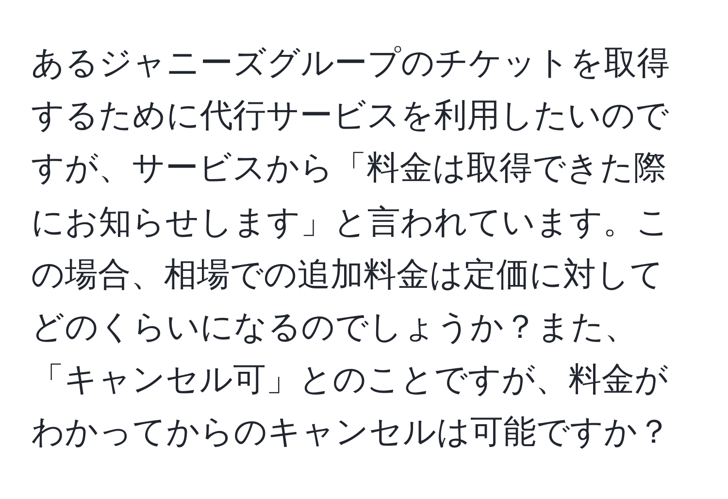 あるジャニーズグループのチケットを取得するために代行サービスを利用したいのですが、サービスから「料金は取得できた際にお知らせします」と言われています。この場合、相場での追加料金は定価に対してどのくらいになるのでしょうか？また、「キャンセル可」とのことですが、料金がわかってからのキャンセルは可能ですか？