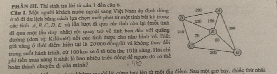 PHẢN III. Thí sinh trả lời từ câu 1 đến câu 6. 
Câu 1. Một người khách nước ngoài sang Việt Nam dự định dùng 
ô tô đi du lịch bằng cách lựa chọn xuất phát từ một tinh bắt kỳ trong 
các tinh A, B, C, D, E và lần lượt đi qua các tinh còn lại (mỗi tính 
đi qua một lần duy nhất) rồi quay trở về tính ban đầu với quăng 
đường (đơn vị: Kilômét) nối các tinh được cho như hình vẽ. Biết 
giá xăng ở thời điểm hiện tại là 20 000 đồng/lít và không thay đổi 
trong suốt hành trình, cứ 100km xe ô tô tiêu thụ 101ít xăng. Hòi chi 
phí tiền mua xăng ít nhất là bao nhiêu triệu đồng đề người đó có thể 
hoàn thành chuyến đi của mình? 
lài lái cùng bay lên từ một địa điểm. Sau một giờ bay, chiếc thứ nhất