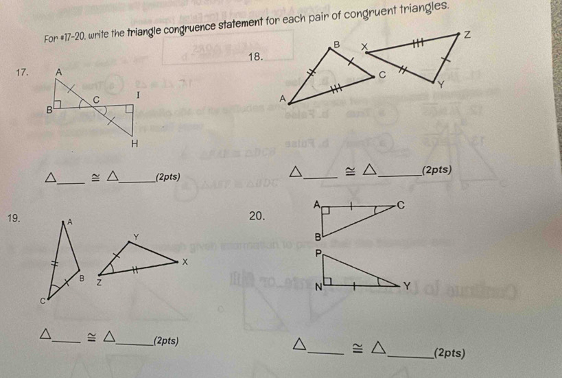 For #17-20, write the triangle congruence statement for each pair of congruent triangles. 
18. 
17.
≌ △
△_  ≌ △ _ _(2pts) __(2pts) 
19. 
20. 
_ ≌ △ _ (2pts) 
_ ≌ △ _(2pts)