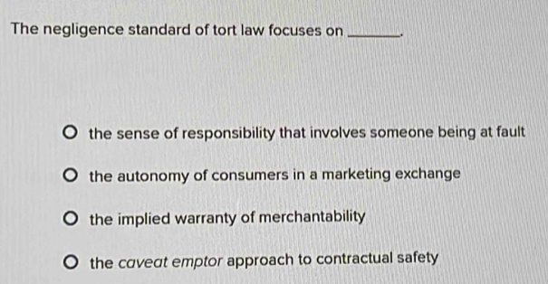 The negligence standard of tort law focuses on _.
the sense of responsibility that involves someone being at fault
the autonomy of consumers in a marketing exchange
the implied warranty of merchantability
the caveat emptor approach to contractual safety