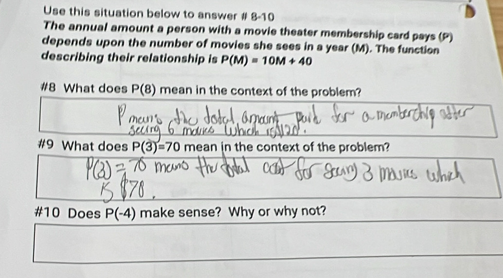 Use this situation below to answer # 8-10 
The annual amount a person with a movie theater membership card pays (P) 
depends upon the number of movies she sees in a year (M). The function 
describing their relationship is P(M)=10M+40
#8 What does P(8) mean in the context of the problem? 
#9 What does P(3)=70mean in the context of the problem? 
#10 Does P(-4) make sense? Why or why not?