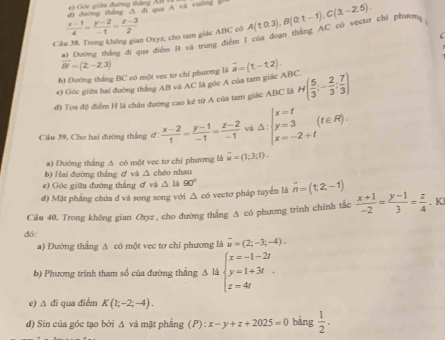 ) Gốc giữa đường tháng XB  
d) đường thắng △ đi qua A và vuông g0
 (x-1)/4 = (y-2)/-1 = (z-3)/2 
Câu 38. Trong không gian Oxyz, cho tam giác ABC có A(1,0,3),B(0,1,-1),C(3,-2,5).
(
a) Đường thắng đi qua điểm B và trung điểm I của đoạn thắng AC có vectơ chỉ phương
vector BI=(2,-2,3)
b) Đường thằng BC có một vec tơ chỉ phương là vector a=(t,-t,2).
c) Góc giữa hai đường thắng AB và AC là góc A của tam giác ABC.
đ) Tọa độ điểm H là chân đường cao kẻ từ A của tam giác ABC là H( 5/3 ;- 2/3 ; 7/3 )
Câu 39. Cho hai đường thẳng ơ:  (x-2)/1 = (y-1)/-1 = (z-2)/-1  vì △ :beginarrayl x=t y=3 x=-2+tendarray. (t∈ R).
a) Đường thẳng A có một vec tơ chi phương là overline u=(1;3;1).
b) Hai đường thắng ơ và △ chéo nhau
c) Góc giữa đường thẳng ơ và △ là 90°
d) Mặt phẳng chứa d và song song với △ c ó vectơ pháp tuyển là vector n=(1,2,-1)
Câu 40. Trong không gian Oxyz , cho đường thẳng Δ có phương trình chính tắc  (x+1)/-2 = (y-1)/3 = z/4 . Kl
đó:
a) Đường thắng ∠ 1 A có một vec tơ chi phương là vector u=(2;-3;-4).
b) Phương trình tham số của đường thẳng △ li beginarrayl x=-1-2t y=1+3t z=4tendarray.
c) △ di qua điểm K(1;-2;-4).
d) Sin của góc tạo bởi △ và mặt phẳng (P): x-y+z+2025=0 bằng  1/2 .