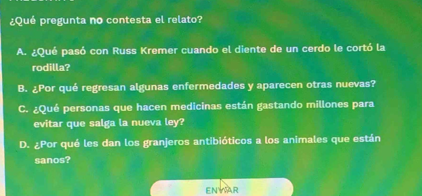 ¿Qué pregunta no contesta el relato?
A. ¿Qué pasó con Russ Kremer cuando el diente de un cerdo le cortó la
rodilla?
B. ¿Por qué regresan algunas enfermedades y aparecen otras nuevas?
C. ¿Qué personas que hacen medicinas están gastando millones para
evitar que salga la nueva ley?
D. ¿Por qué les dan los granjeros antibióticos a los animales que están
sanos?
ENYAR