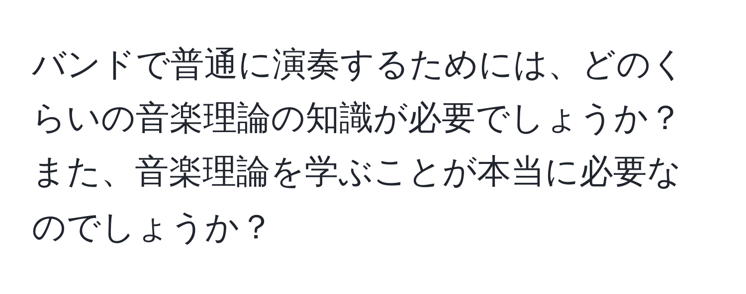 バンドで普通に演奏するためには、どのくらいの音楽理論の知識が必要でしょうか？また、音楽理論を学ぶことが本当に必要なのでしょうか？