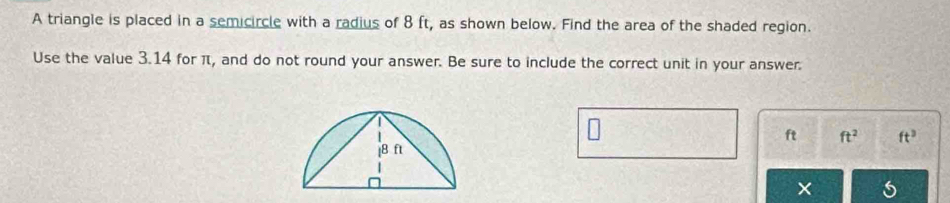 A triangle is placed in a semicircle with a radius of 8 ft, as shown below. Find the area of the shaded region. 
Use the value 3.14 for π, and do not round your answer. Be sure to include the correct unit in your answer.
ft ft^2 ft^3