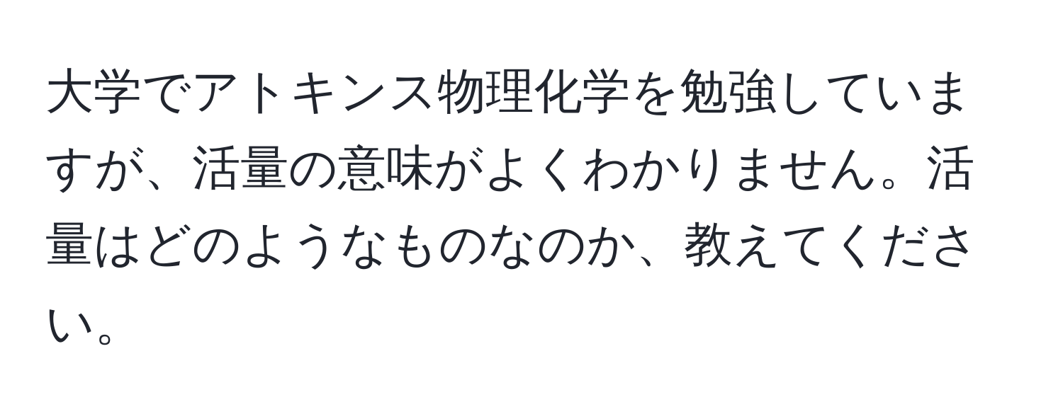 大学でアトキンス物理化学を勉強していますが、活量の意味がよくわかりません。活量はどのようなものなのか、教えてください。