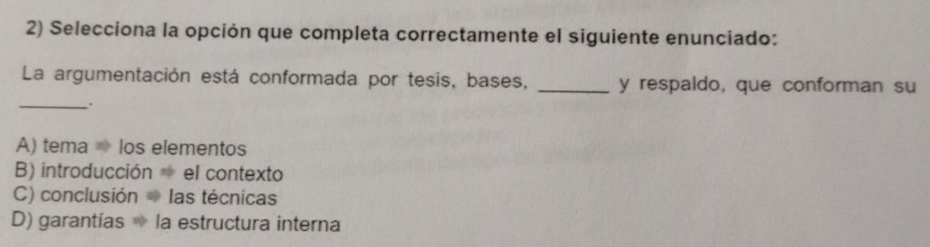 Selecciona la opción que completa correctamente el siguiente enunciado:
La argumentación está conformada por tesis, bases,_
y respaldo, que conforman su
_、
A) tema los elementos
B) introducción el contexto
C) conclusión las técnicas
D) garantías → la estructura interna