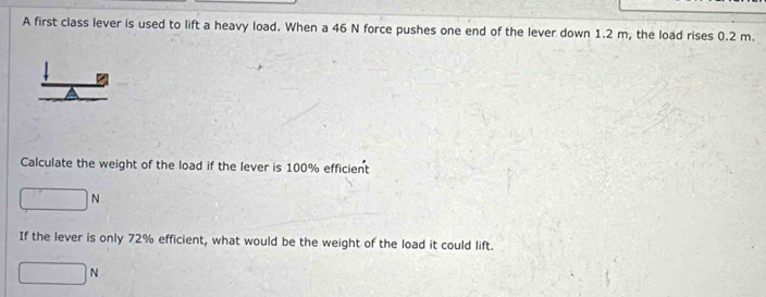 A first class lever is used to lift a heavy load. When a 46 N force pushes one end of the lever down 1.2 m, the load rises 0.2 m. 
Calculate the weight of the load if the lever is 100% efficient
□ N
If the lever is only 72% efficient, what would be the weight of the load it could lift.
□ N