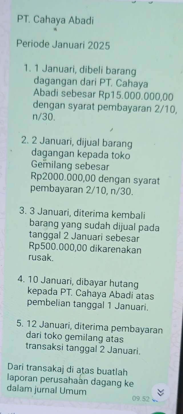 PT. Cahaya Abadi 
Periode Januari 2025 
1. 1 Januari, dibeli barang 
dagangan dari PT. Cahaya 
Abadi sebesar Rp15.000.000,00
dengan syarat pembayaran 2/10,
n/30. 
2. 2 Januari, dijual barang 
dagangan kepada toko 
Gemilang sebesar
Rp2000.000,00 dengan syarat 
pembayaran 2/10, n/30. 
3. 3 Januari, diterima kembali 
barang yang sudah dijual pada 
tanggal 2 Januari sebesar
Rp500.000,00 dikarenakan 
rusak. 
4. 10 Januari, dibayar hutang 
kepada PT. Cahaya Abadi atas 
pembelian tanggal 1 Januari. 
5. 12 Januari, diterima pembayaran 
dari toko gemilang atas 
transaksi tanggal 2 Januari. 
Dari transakaj di atas buatlah 
laporan perusahaan dagang ke 
dalam jurnal Umum
09.52