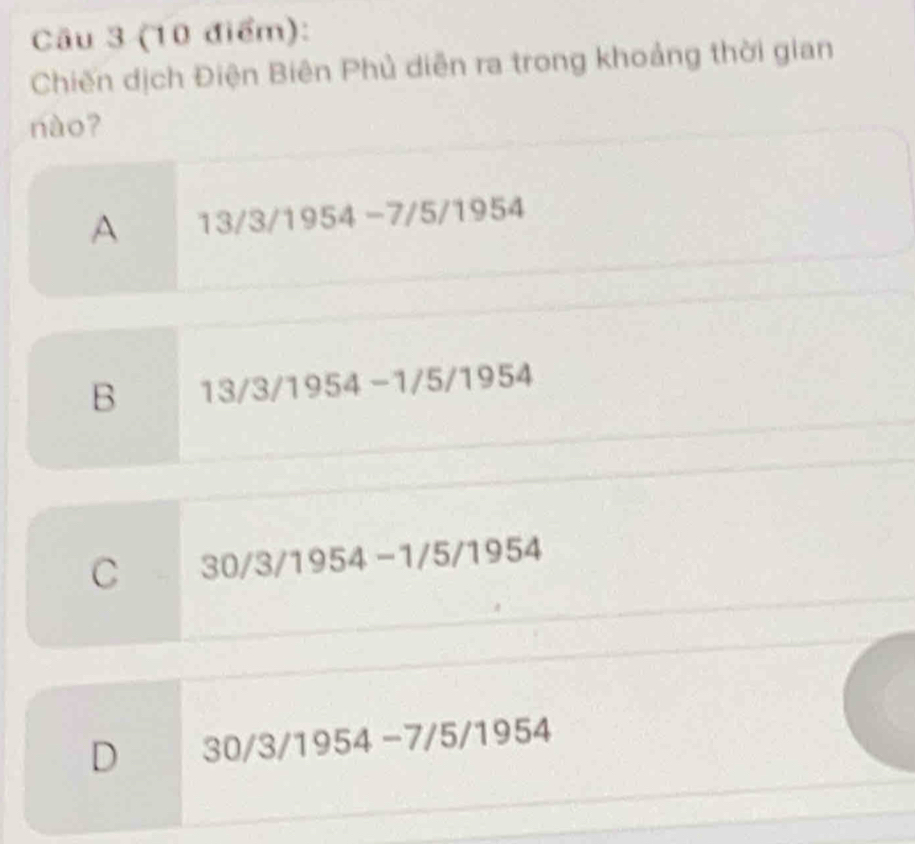 Chiến dịch Điện Biên Phủ diễn ra trong khoảng thời gian
nào?
A 13/3/1954 -7/5/1954
B 13/3/1954 -1/5/1954
C 30/3/1954 -1/5/19 52 r△

D 30/3 3/1954 −7/5 /195 4