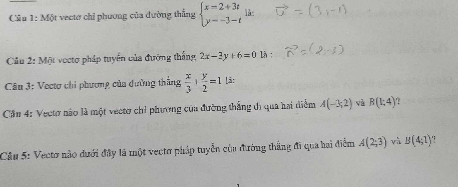 Một vectơ chỉ phương của đường thắng beginarrayl x=2+3t y=-3-tendarray. là: 
Câu 2: Một vectơ pháp tuyến của đường thẳng 2x-3y+6=0 là : 
Câu 3: Vectơ chỉ phương của đường thẳng  x/3 + y/2 =1 là: 
Câu 4: Vectơ nào là một vectơ chỉ phương của đường thẳng đi qua hai điểm A(-3;2) và B(1;4) 2 
Câu 5: Vectơ nào dưới đây là một vectơ pháp tuyến của đường thẳng đi qua hai điểm A(2;3) và B(4;1) ?