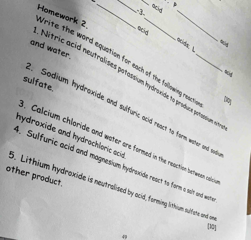 acid 
-3 
Homework 2. 
acid 
_ 
acid 
acids; L 
and water. 
rite the word equation for each of the following react . [10] 
acid 
Nitric a id neutralises potassium hydroxide to produce potassium ni 
sulfate. 
Sodium hydroxide and sulfuric acid react to form water and so 
hydroxide and hydrochloric acid . 
. Calcium chloride and water are formed in the reaction between calc 
. Sulfuric acid and magnesium hydroxide react to form a salt and wat 
other product. 
6. Lithium hydroxide is neutralised by acid, forming lithium sulfate and on 
[10] 
49