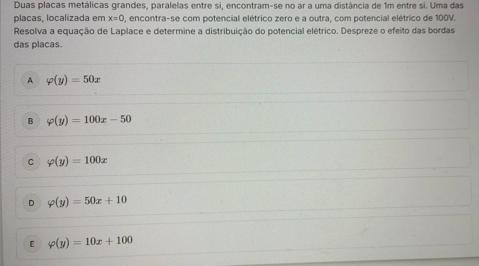 Duas placas metálicas grandes, paralelas entre si, encontram-se no ar a uma distância de 1m entre si. Uma das
placas, localizada em x=0 , encontra-se com potencial elétrico zero e a outra, com potencial elétrico de 100V.
Resolva a equação de Laplace e determine a distribuição do potencial elétrico. Despreze o efeito das bordas
das placas.
A varphi (y)=50x
B varphi (y)=100x-50
C varphi (y)=100x
D varphi (y)=50x+10
E varphi (y)=10x+100