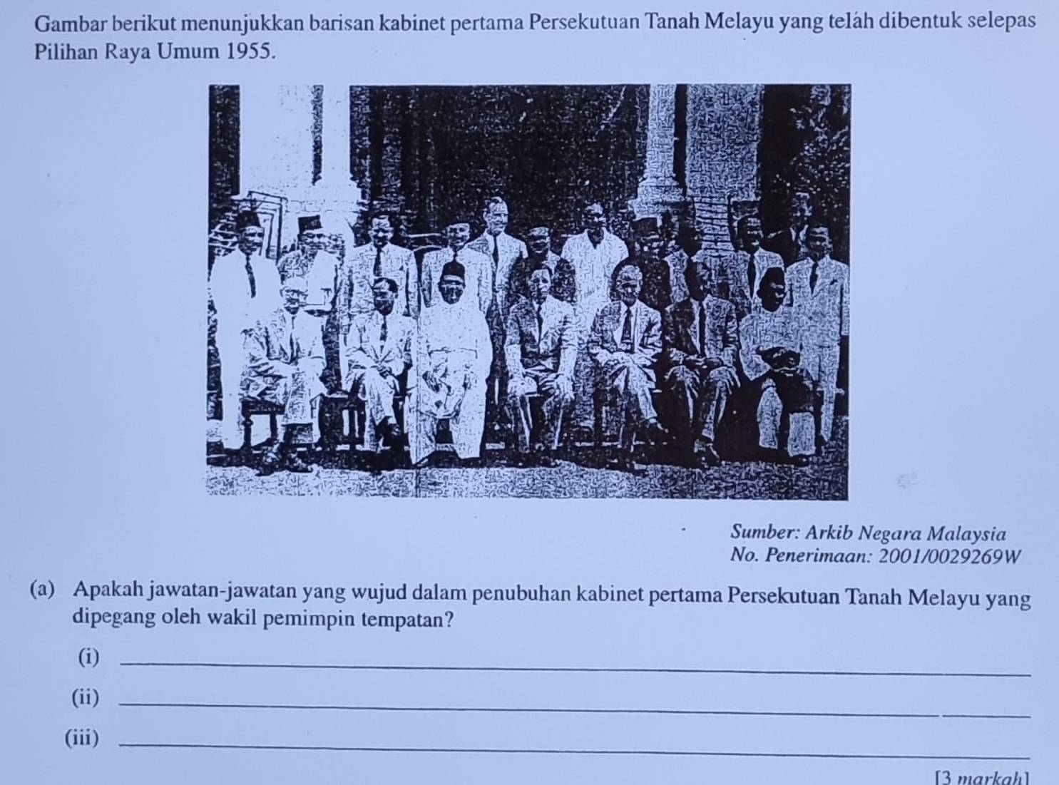 Gambar berikut menunjukkan barisan kabinet pertama Persekutuan Tanah Melayu yang teläh dibentuk selepas 
Pilihan Raya Umum 1955. 
Sumber: Arkib Negara Malaysia 
No. Penerimaan: 2001/0029269W 
(a) Apakah jawatan-jawatan yang wujud dalam penubuhan kabinet pertama Persekutuan Tanah Melayu yang 
dipegang oleh wakil pemimpin tempatan? 
(i)_ 
(ii)_ 
(iii)_ 
[3 markah]