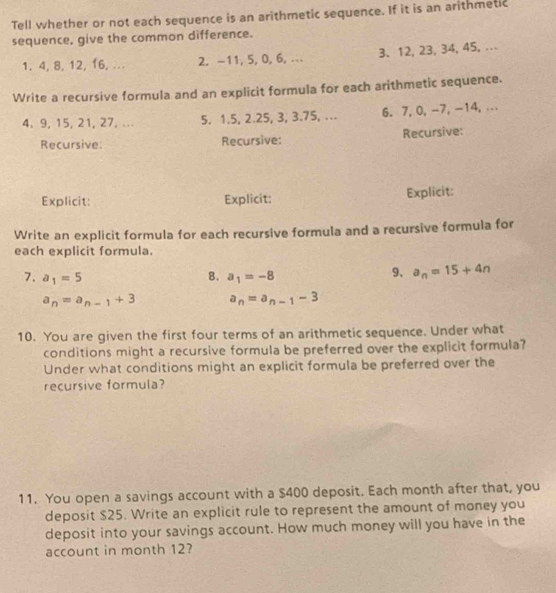 Tell whether or not each sequence is an arithmetic sequence. If it is an arithmetic 
sequence, give the common difference. 
1. 4, 8, 12, 16,. 2. -11, 5, 0, 6, ... 3 、 12, 23, 34, 45, .. 
Write a recursive formula and an explicit formula for each arithmetic sequence.
4, 9, 15, 21, 27, ... 5. 1.5, 2.25, 3, 3.75, ... 6. 7, 0, -7, -14, ... 
Recursive: Recursive: Recursive: 
Explicit Explicit: Explicit: 
Write an explicit formula for each recursive formula and a recursive formula for 
each explicit formula. 
7. a_1=5 8. a_1=-8
9、 a_n=15+4n
a_n=a_n-1+3 a_n=a_n-1-3
10. You are given the first four terms of an arithmetic sequence. Under what 
conditions might a recursive formula be preferred over the explicit formula? 
Under what conditions might an explicit formula be preferred over the 
recursive formula? 
11. You open a savings account with a $400 deposit. Each month after that, you 
deposit $25. Write an explicit rule to represent the amount of money you 
deposit into your savings account. How much money will you have in the 
account in month 12?