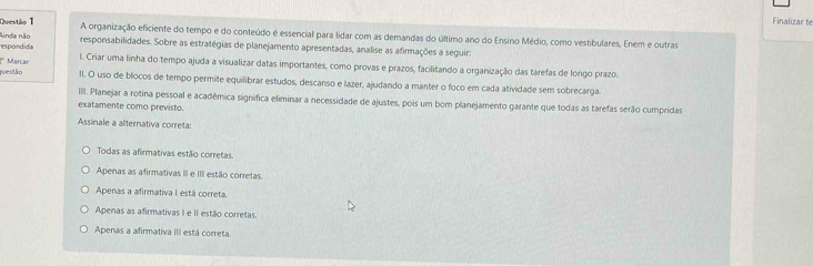 Finalizar te
Questão 1 A organização eficiente do tempo e do conteúdo é essencial para lidar com as demandas do último ano do Ensino Médio, como vestibulares, Enem e outras
espondida Ainda não
responsabilidades. Sobre as estratégias de planejamento apresentadas, analise as afirmações a seguir:
l. Criar uma linha do tempo ajuda a visualizar datas importantes, como provas e prazos, facilitando a organização das tarefas de longo prazo.
ruestão * Marcar
II. O uso de blocos de tempo permite equilibrar estudos, descanso e lazer, ajudando a manter o foco em cada atividade sem sobrecarga.
III. Planejar a rotina pessoal e acadêmica significa eliminar a necessidade de ajustes, pois um bom planejamento garante que todas as tarefas serão cumpridas
exatamente como previsto.
Assinale a alternativa correta:
Todas as afirmativas estão corretas.
Apenas as afirmativas II e III estão corretas.
Apenas a afirmativa I está correta.
Apenas as afirmativas I e II estão corretas.
Apenas a afirmativa III está correta.