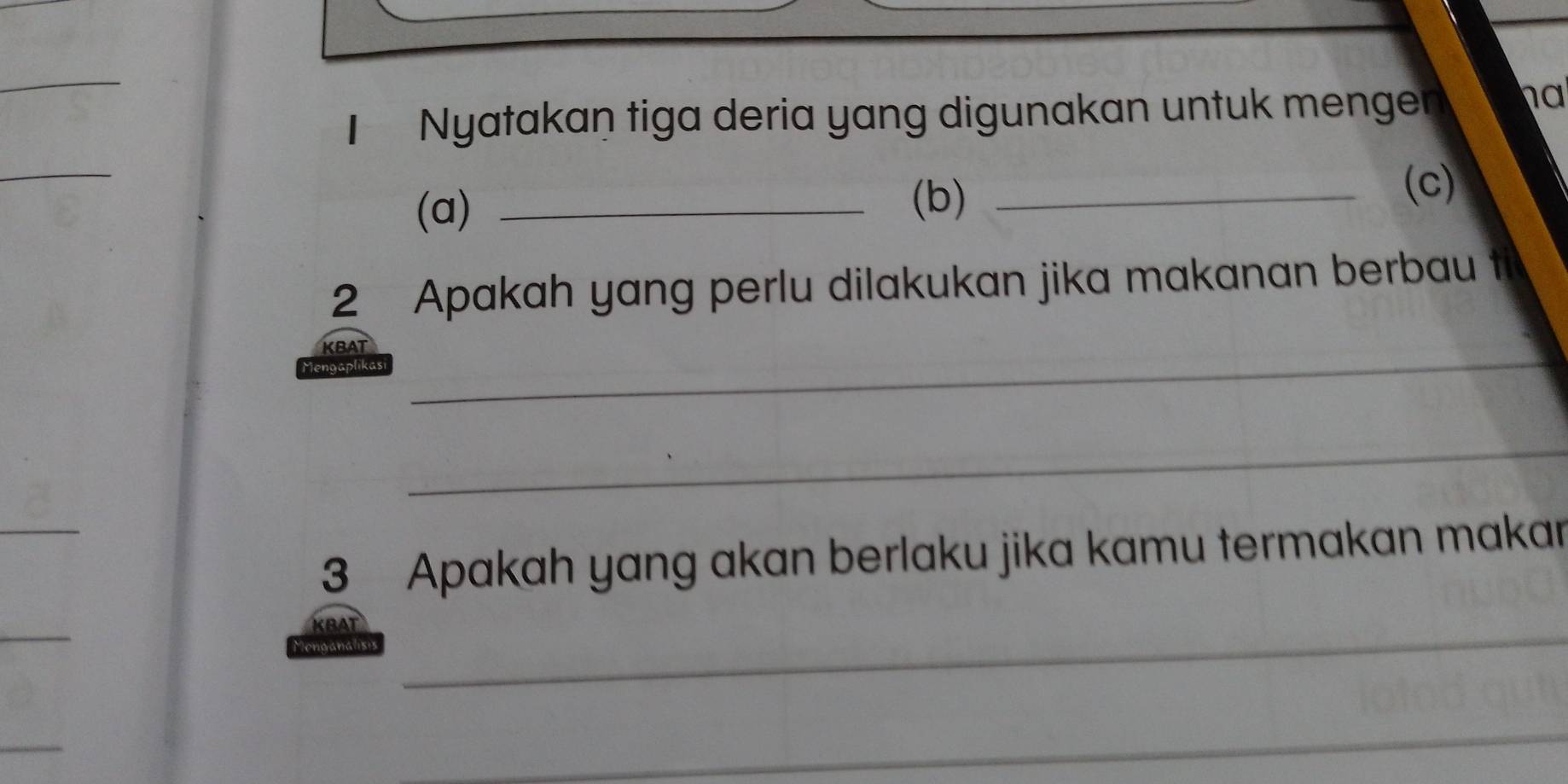 Nyatakaṇ tiga deria yang digunakan untuk mengen ha 
_ 
(a)_ 
(b)_ 
(c) 
2 Apakah yang perlu dilakukan jika makanan berbau t 
_ 
KBAT 
Mengaplikas 
_ 
_ 
3 Apakah yang akan berlaku jika kamu termakan makar 
_ 
KBAT_ 
Monganalis 
_