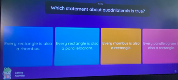 50/52
Which statement about quadrilaterals is true?
Every rectangle is also Every rectangle is also Every rhombus is also Every parallelogram I
a rhombus. a parallelogram. a rectangle. also a rectangle.
Calista
Alamilla