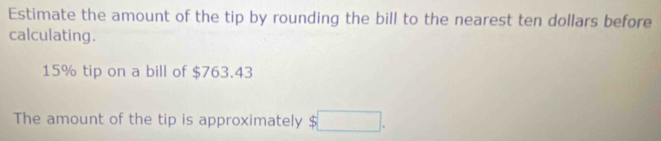 Estimate the amount of the tip by rounding the bill to the nearest ten dollars before 
calculating.
15% tip on a bill of $763.43
The amount of the tip is approximately S^(□) □ .