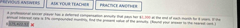 PREVIOUS ANSWERS ASK YOUR TEACHER PRACTICE ANOTHER 
A professional soccer player has a deferred compensation annuity that pays her $2,300 at the end of each month for 8 years. If the 
annual interest rate is 5% compounded monthly, find the present value of the annuity. (Round your answer to the nearest cent.)
$ 175,422.52