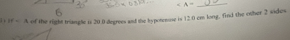 ∠ A=
3 If of the right triangle is 20.0 degrees and the hypotenuse is 12.0 cm long, find the other 2 sides