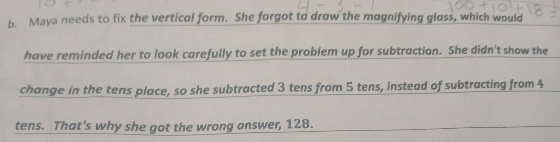 Maya needs to fix the vertical form. She forgot to draw the magnifying glass, which would 
have reminded her to look carefully to set the problem up for subtraction. She didn't show the 
change in the tens place, so she subtracted 3 tens from 5 tens, instead of subtracting from 4
tens. That's why she got the wrong answer, 128.