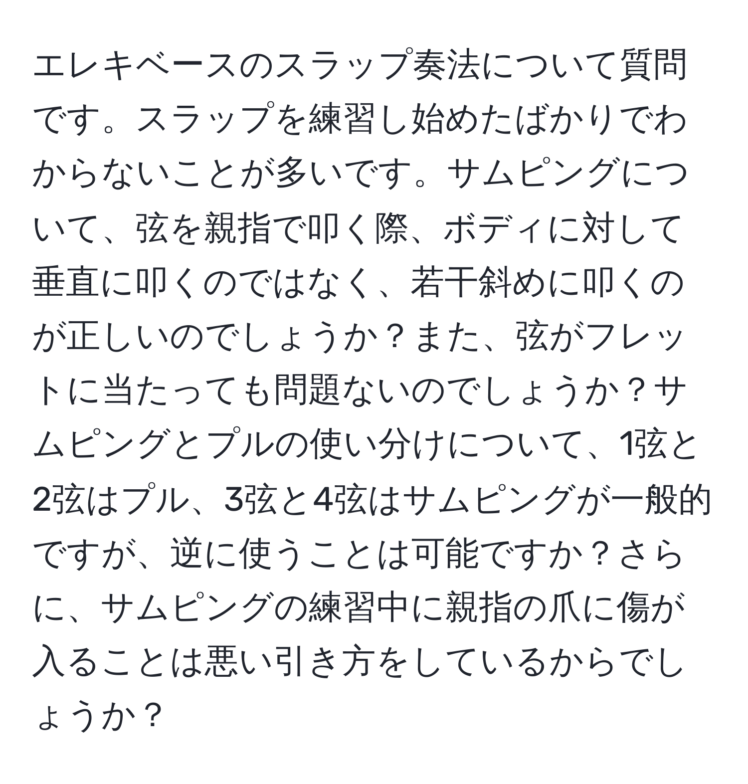 エレキベースのスラップ奏法について質問です。スラップを練習し始めたばかりでわからないことが多いです。サムピングについて、弦を親指で叩く際、ボディに対して垂直に叩くのではなく、若干斜めに叩くのが正しいのでしょうか？また、弦がフレットに当たっても問題ないのでしょうか？サムピングとプルの使い分けについて、1弦と2弦はプル、3弦と4弦はサムピングが一般的ですが、逆に使うことは可能ですか？さらに、サムピングの練習中に親指の爪に傷が入ることは悪い引き方をしているからでしょうか？