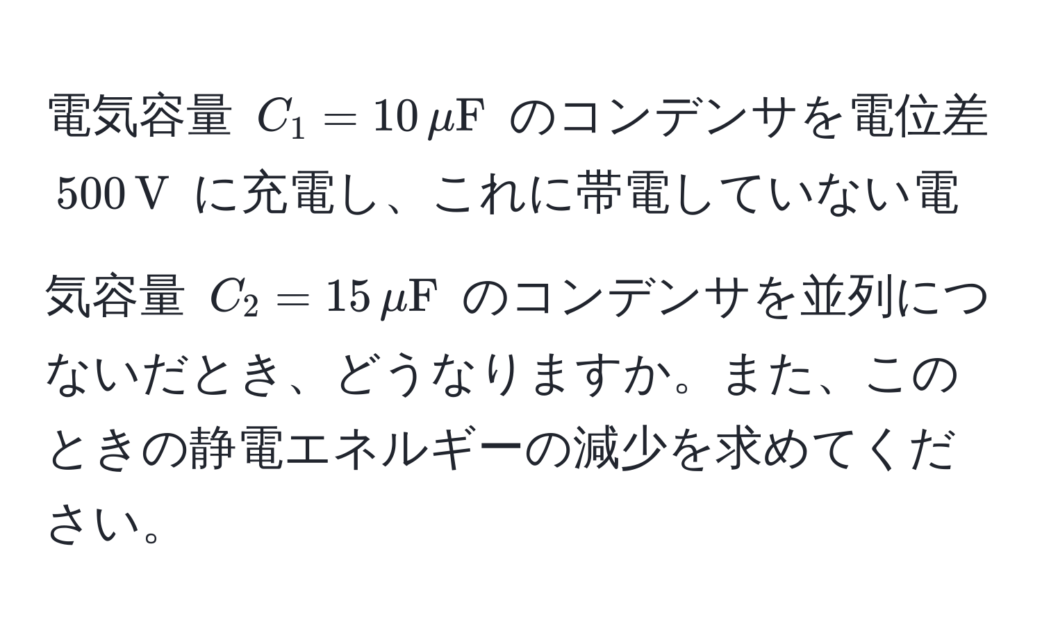 電気容量 $C_1 = 10 , muF$ のコンデンサを電位差 $500 , V$ に充電し、これに帯電していない電気容量 $C_2 = 15 , muF$ のコンデンサを並列につないだとき、どうなりますか。また、このときの静電エネルギーの減少を求めてください。