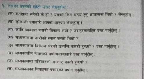 १. तलका प्रश्नको छोटो उत्तर लेखनुहोस् ; 
(क) सतीप्रथा भनेको के हो ? यसको किन अन्त्य हुनु आवश्यक थियो ? लेख्लनुहोस्। 
(ख) डोलाजी प्रथाबारे आफ्नो धारणा लेख्नुहोस् । 
(ग) जाति व्यवस्था कसरी विकास भयो ? उदाहरणसहित प्रस्ट पानुहोस् । 
(घ) मध्यकालमा नारीको स्थान कस्तो थियो ? 
(ड) मध्यकालमा विभिन्न थरको उत्पत्ति कसरी हन्थ्यो? प्रस्ट पार्नुहोस् । 
(च) मध्यकालीन नेपालको वर्णव्यवस्थाबारे प्रस्ट पानुहौस् । 
(छ) मध्यकालमा परिवारको आकार कस्तो हुन्थ्यों ? 
(ज) मध्यकालका विवाहका प्रकारको वर्णन गर्न्होस्।