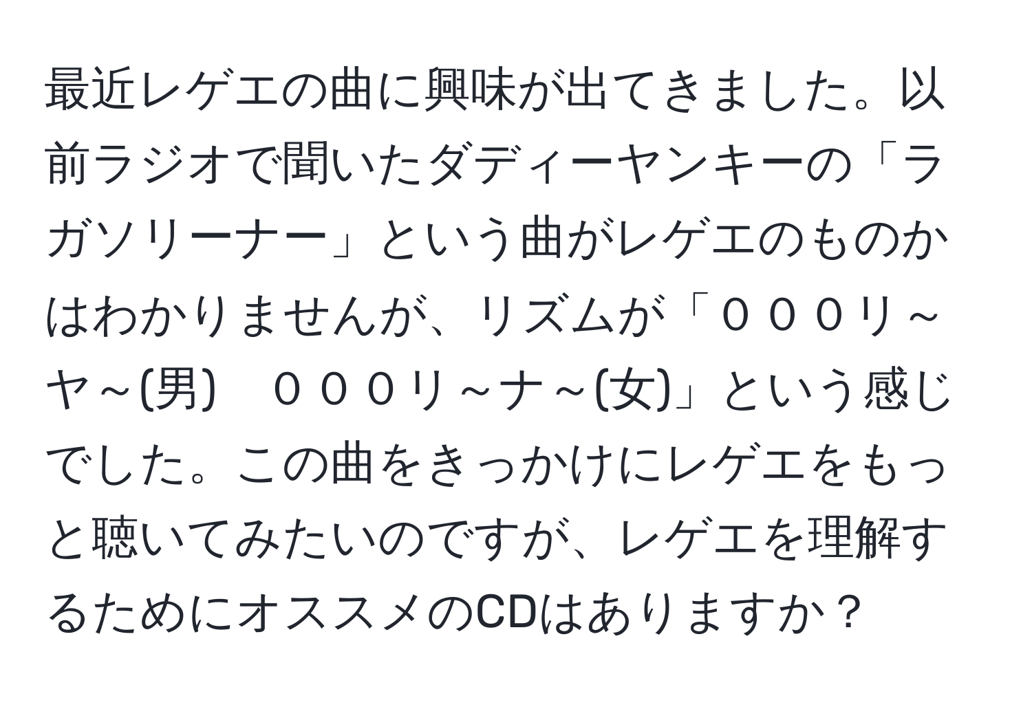 最近レゲエの曲に興味が出てきました。以前ラジオで聞いたダディーヤンキーの「ラガソリーナー」という曲がレゲエのものかはわかりませんが、リズムが「０００リ～ヤ～(男)　０００リ～ナ～(女)」という感じでした。この曲をきっかけにレゲエをもっと聴いてみたいのですが、レゲエを理解するためにオススメのCDはありますか？