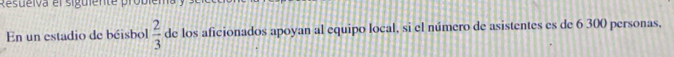 Resueiva el siguiente probiema 
En un estadio de béisbol  2/3  de los aficionados apoyan al equipo local, si el número de asistentes es de 6 300 personas,