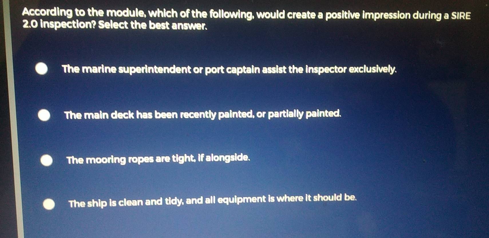 According to the module, which of the following, would create a positive impression during a SIRE
2.0 inspection? Select the best answer.
The marine superintendent or port captain assist the inspector exclusively.
The main deck has been recently painted, or partially painted.
The mooring ropes are tight, if alongside.
The ship is clean and tidy, and all equipment is where it should be.